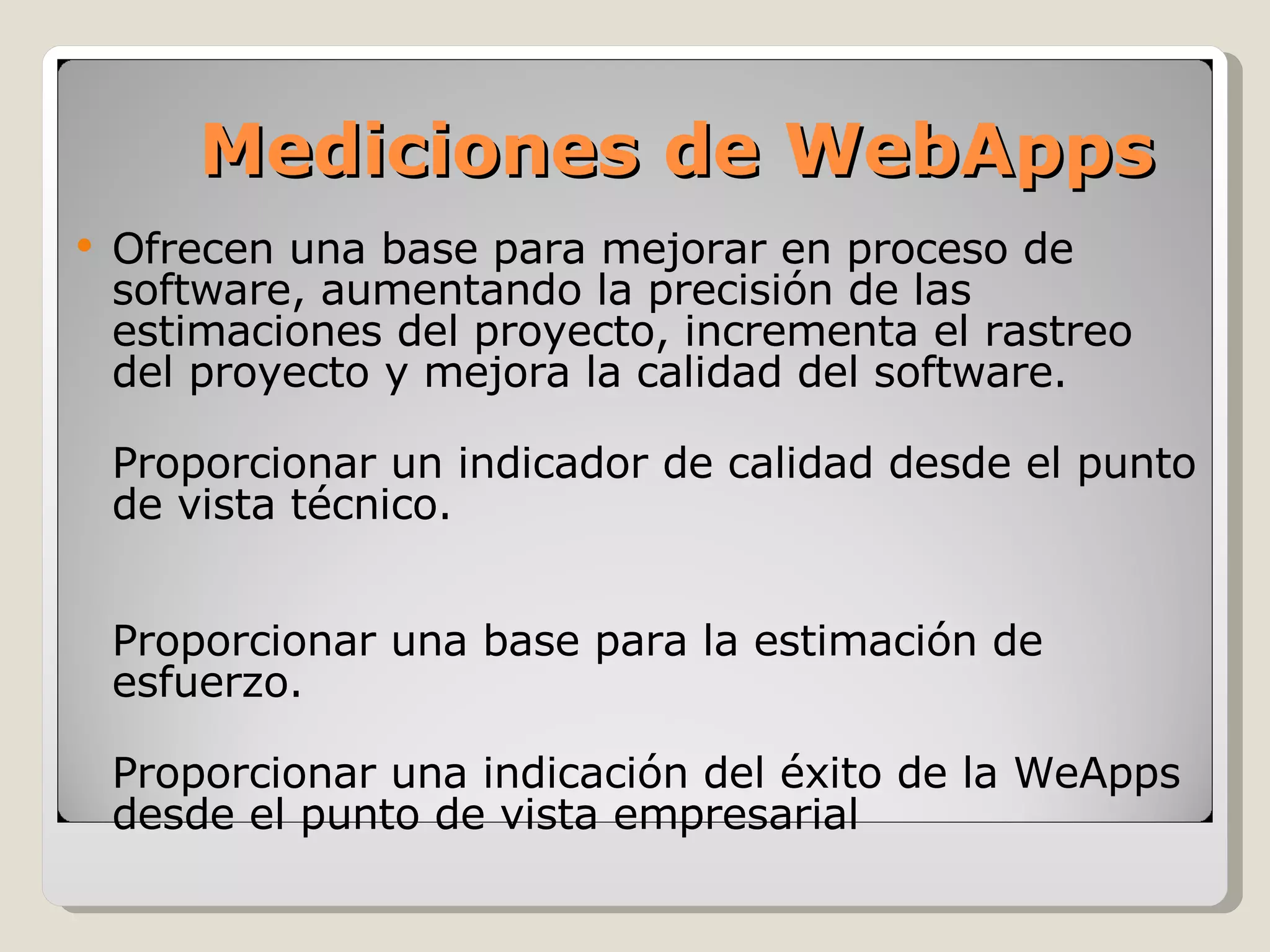 Ofrecen una base para mejorar en proceso de software, aumentando la precisión de las estimaciones del proyecto, incrementa el rastreo del proyecto y mejora la calidad del software. Proporcionar un indicador de calidad desde el punto de vista técnico. Proporcionar una base para la estimación de esfuerzo. Proporcionar una indicación del éxito de la WeApps desde el punto de vista empresarial Mediciones de WebApps 