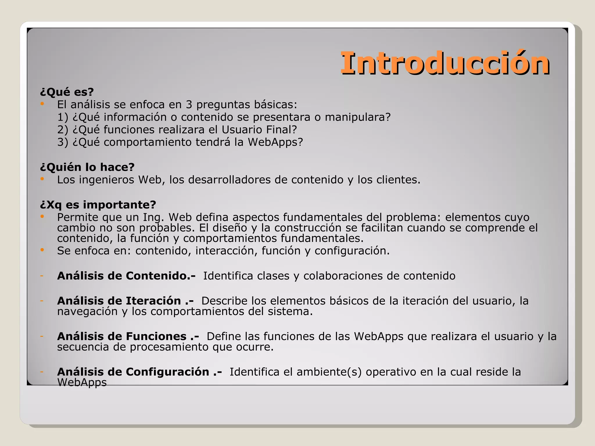Introducción ¿Qué es? El análisis se enfoca en 3 preguntas básicas: 1) ¿Qué información o contenido se presentara o manipulara? 2) ¿Qué funciones realizara el Usuario Final? 3) ¿Qué comportamiento tendrá la WebApps? ¿Quién lo hace? Los ingenieros Web, los desarrolladores de contenido y los clientes. ¿Xq es importante? Permite que un Ing. Web defina aspectos fundamentales del problema: elementos cuyo cambio no son probables. El diseño y la construcción se facilitan cuando se comprende el contenido, la función y comportamientos fundamentales. Se enfoca en: contenido, interacción, función y configuración. Análisis de Contenido.-  Identifica clases y colaboraciones de contenido Análisis de Iteración .-  Describe los elementos básicos de la iteración del usuario, la navegación y los comportamientos del sistema. Análisis de Funciones .-  Define las funciones de las WebApps que realizara el usuario y la secuencia de procesamiento que ocurre. Análisis de Configuración .-  Identifica el ambiente(s) operativo en la cual reside la WebApps 