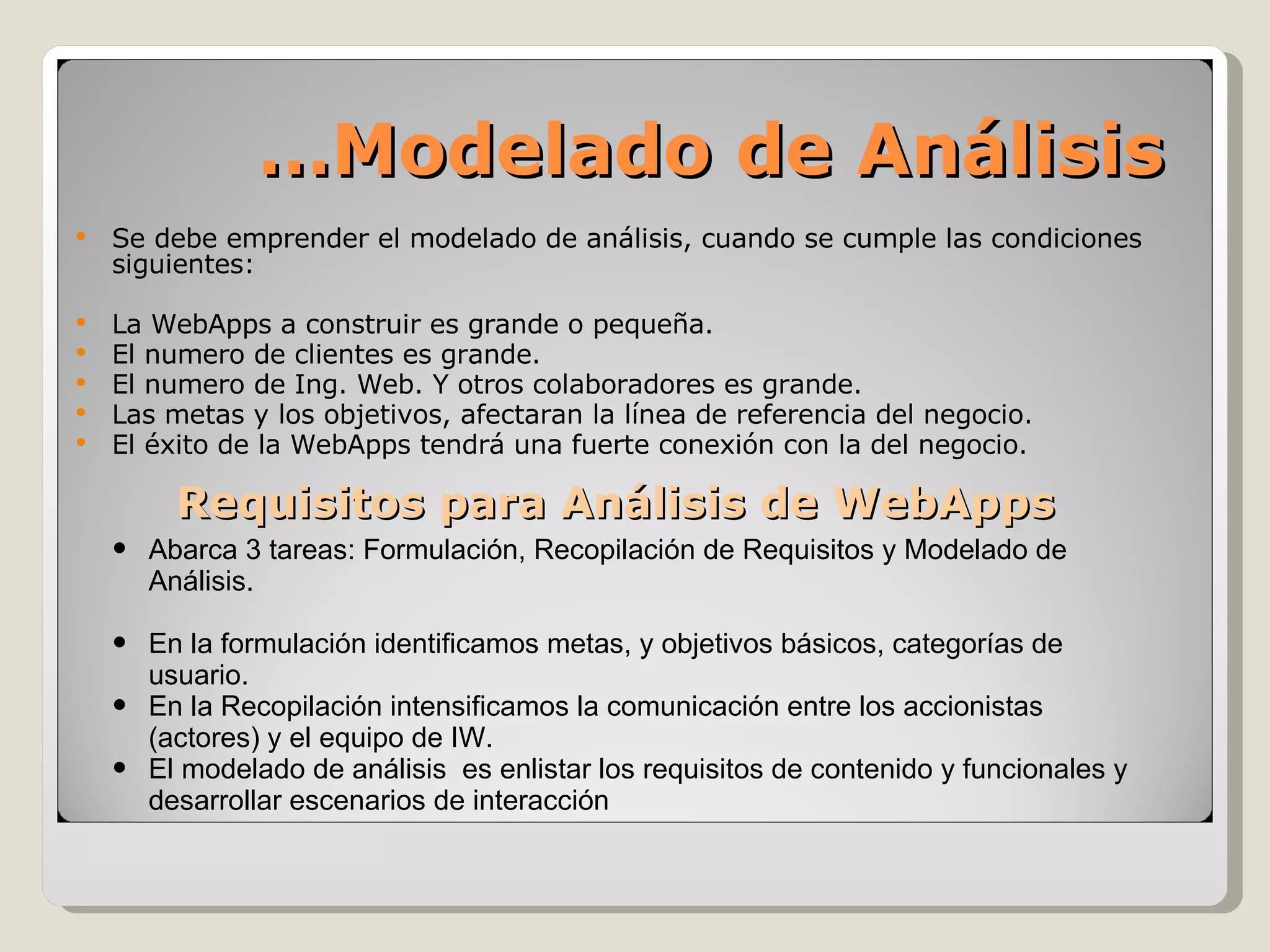 Se debe emprender el modelado de análisis, cuando se cumple las condiciones siguientes: La WebApps a construir es grande o pequeña. El numero de clientes es grande.  El numero de Ing. Web. Y otros colaboradores es grande. Las metas y los objetivos, afectaran la línea de referencia del negocio. El éxito de la WebApps tendrá una fuerte conexión con la del negocio. Requisitos para Análisis de WebApps … Modelado de Análisis Abarca 3 tareas: Formulación, Recopilación de Requisitos y Modelado de Análisis. En la formulación identificamos metas, y objetivos básicos, categorías de usuario. En la Recopilación intensificamos la comunicación entre los accionistas (actores) y el equipo de IW. El modelado de análisis  es enlistar los requisitos de contenido y funcionales y desarrollar escenarios de interacción 