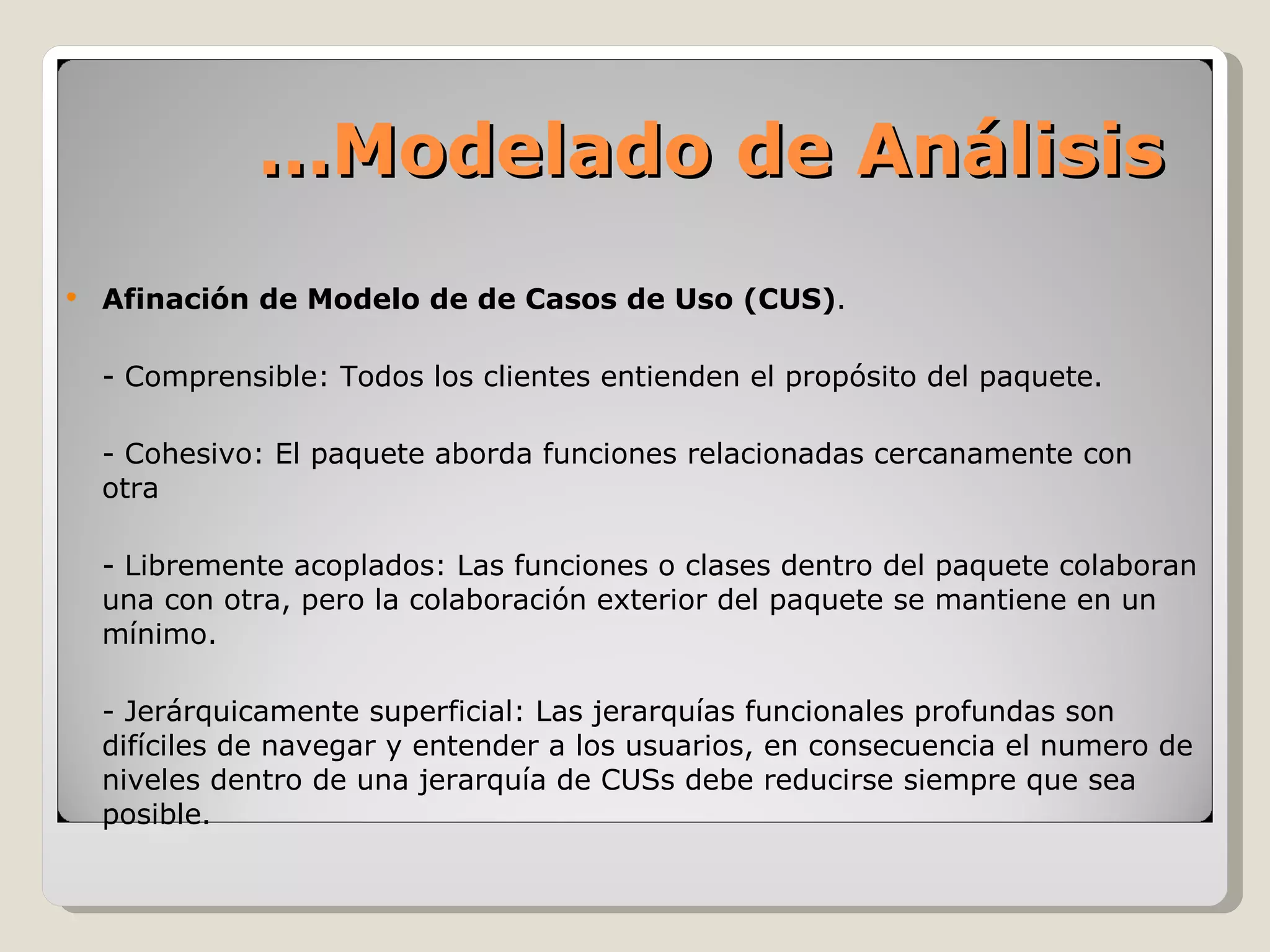 Afinación de Modelo de de Casos de Uso (CUS) .  - Comprensible: Todos los clientes entienden el propósito del paquete. - Cohesivo: El paquete aborda funciones relacionadas cercanamente con otra - Libremente acoplados: Las funciones o clases dentro del paquete colaboran una con otra, pero la colaboración exterior del paquete se mantiene en un mínimo. - Jerárquicamente superficial: Las jerarquías funcionales profundas son difíciles de navegar y entender a los usuarios, en consecuencia el numero de niveles dentro de una jerarquía de CUSs debe reducirse siempre que sea posible. … Modelado de Análisis 
