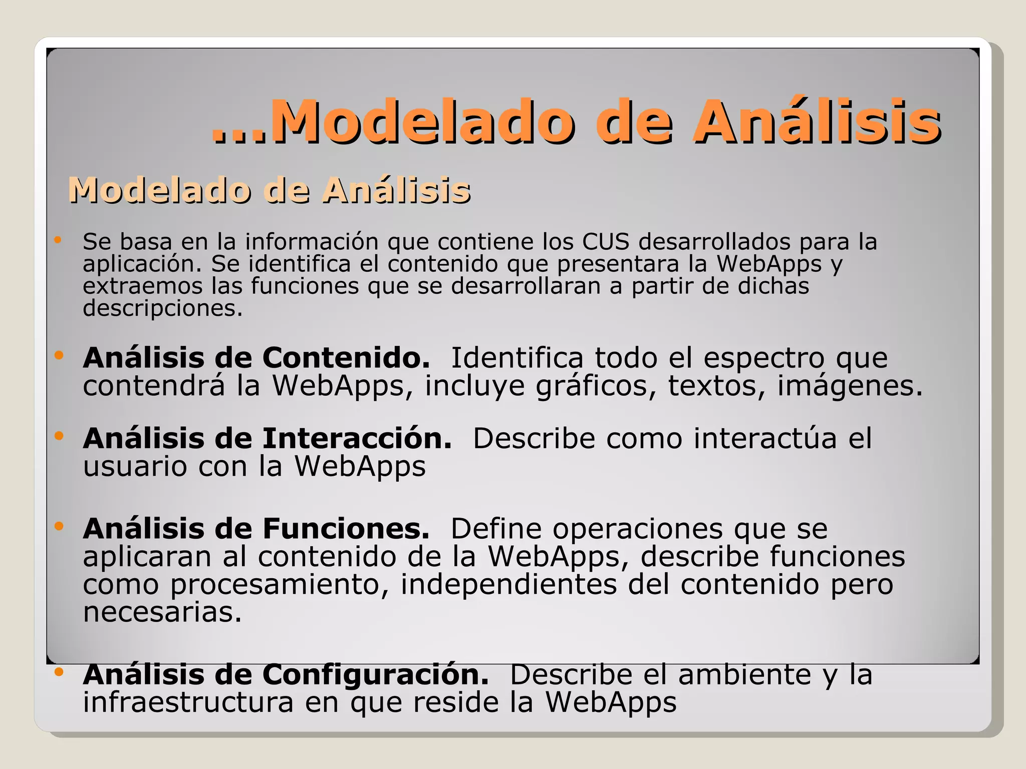 Modelado de Análisis Se basa en la información que contiene los CUS desarrollados para la aplicación. Se identifica el contenido que presentara la WebApps y extraemos las funciones que se desarrollaran a partir de dichas descripciones. Análisis de Contenido.  Identifica todo el espectro que contendrá la WebApps, incluye gráficos, textos, imágenes. Análisis de Interacción.  Describe como interactúa el usuario con la WebApps Análisis de Funciones.  Define operaciones que se aplicaran al contenido de la WebApps, describe funciones como procesamiento, independientes del contenido pero necesarias. Análisis de Configuración.  Describe el ambiente y la infraestructura en que reside la WebApps … Modelado de Análisis 