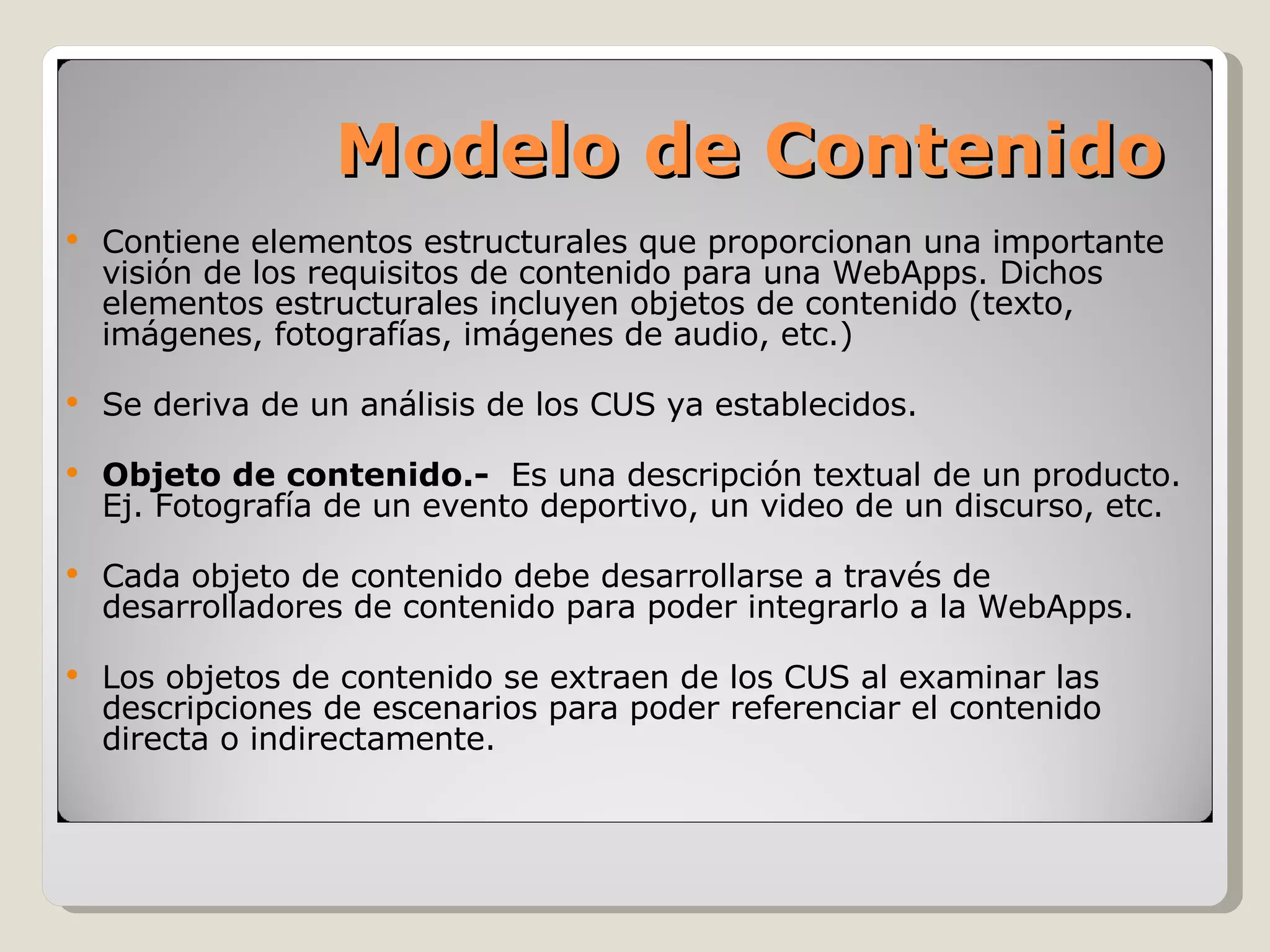 Contiene elementos estructurales que proporcionan una importante visión de los requisitos de contenido para una WebApps. Dichos elementos estructurales incluyen objetos de contenido (texto, imágenes, fotografías, imágenes de audio, etc.) Se deriva de un análisis de los CUS ya establecidos. Objeto de contenido.-  Es una descripción textual de un producto. Ej. Fotografía de un evento deportivo, un video de un discurso, etc. Cada objeto de contenido debe desarrollarse a través de desarrolladores de contenido para poder integrarlo a la WebApps. Los objetos de contenido se extraen de los CUS al examinar las descripciones de escenarios para poder referenciar el contenido directa o indirectamente. Modelo de Contenido 