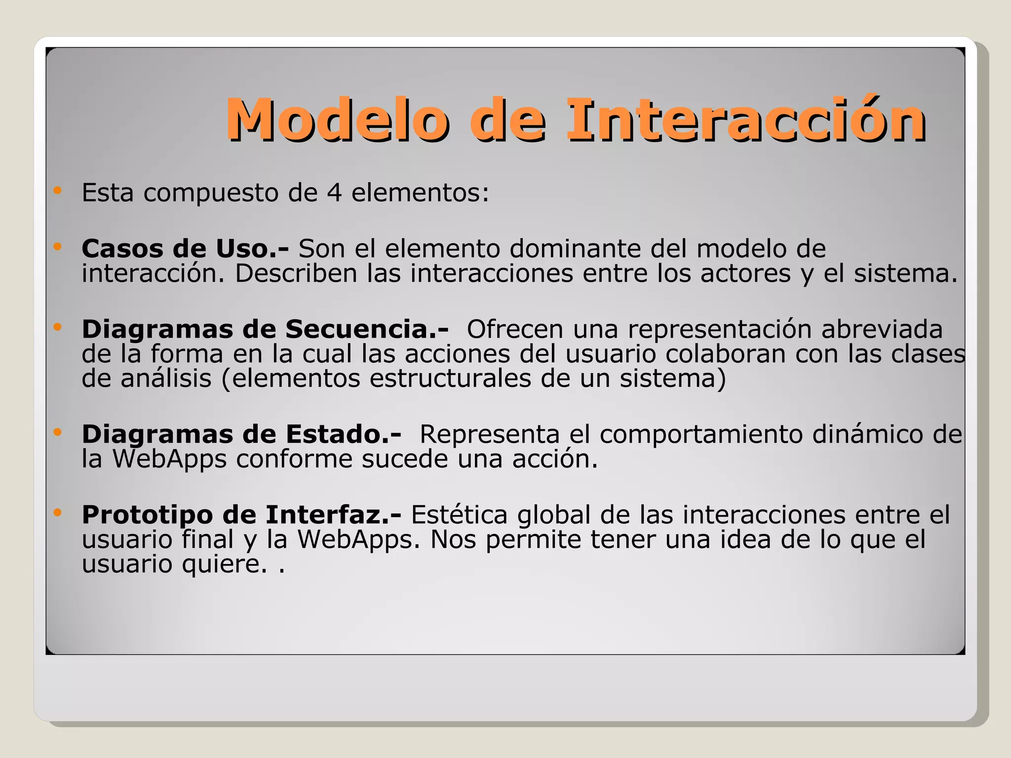 Esta compuesto de 4 elementos: Casos de Uso.-  Son el elemento dominante del modelo de interacción. Describen las interacciones entre los actores y el sistema. Diagramas de Secuencia.-  Ofrecen una representación abreviada de la forma en la cual las acciones del usuario colaboran con las clases de análisis (elementos estructurales de un sistema) Diagramas de Estado.-  Representa el comportamiento dinámico de la WebApps conforme sucede una acción. Prototipo de Interfaz.-  Estética global de las interacciones entre el usuario final y la WebApps. Nos permite tener una idea de lo que el usuario quiere. . Modelo de Interacción 