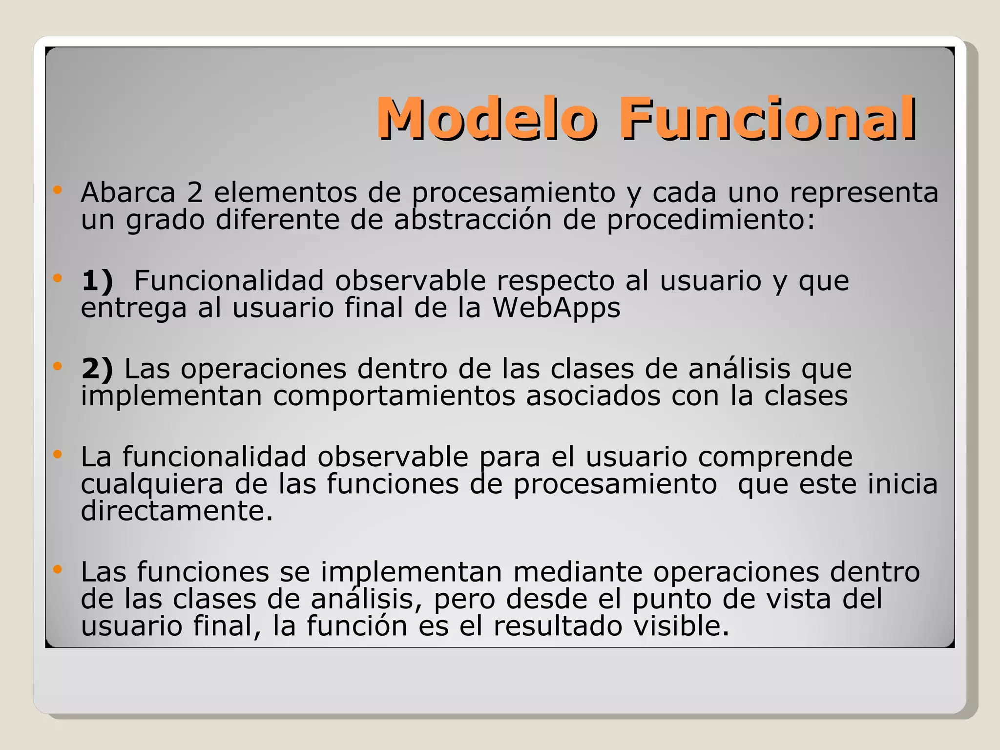 Abarca 2 elementos de procesamiento y cada uno representa un grado diferente de abstracción de procedimiento: 1)  Funcionalidad observable respecto al usuario y que entrega al usuario final de la WebApps 2)  Las operaciones dentro de las clases de análisis que implementan comportamientos asociados con la clases La funcionalidad observable para el usuario comprende cualquiera de las funciones de procesamiento  que este inicia directamente. Las funciones se implementan mediante operaciones dentro de las clases de análisis, pero desde el punto de vista del usuario final, la función es el resultado visible. Modelo Funcional 