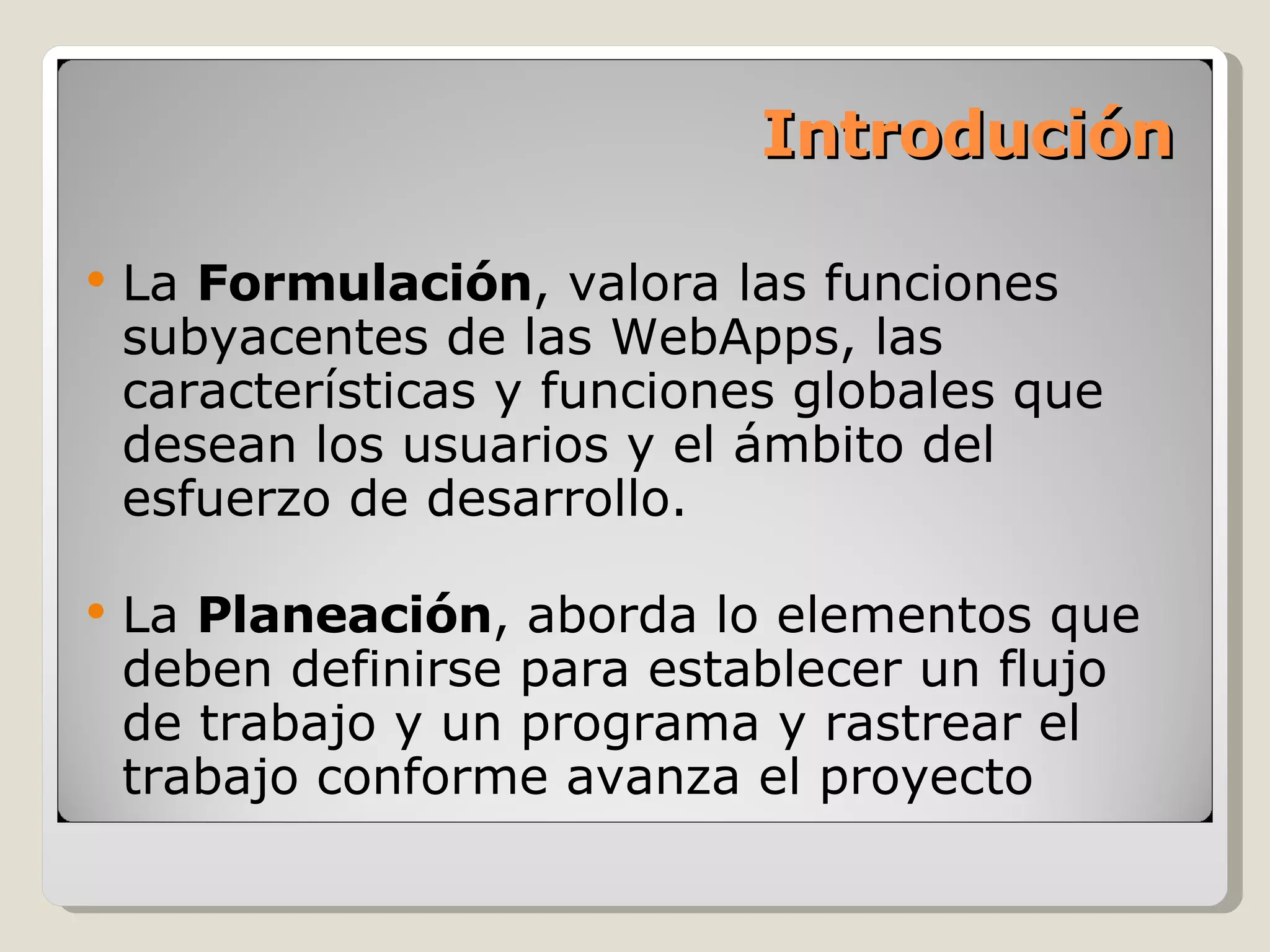 Introdución La  Formulación , valora las funciones subyacentes de las WebApps, las características y funciones globales que desean los usuarios y el ámbito del esfuerzo de desarrollo. La  Planeación ,   aborda lo elementos que deben definirse para establecer un flujo de trabajo y un programa y rastrear el trabajo conforme avanza el proyecto 