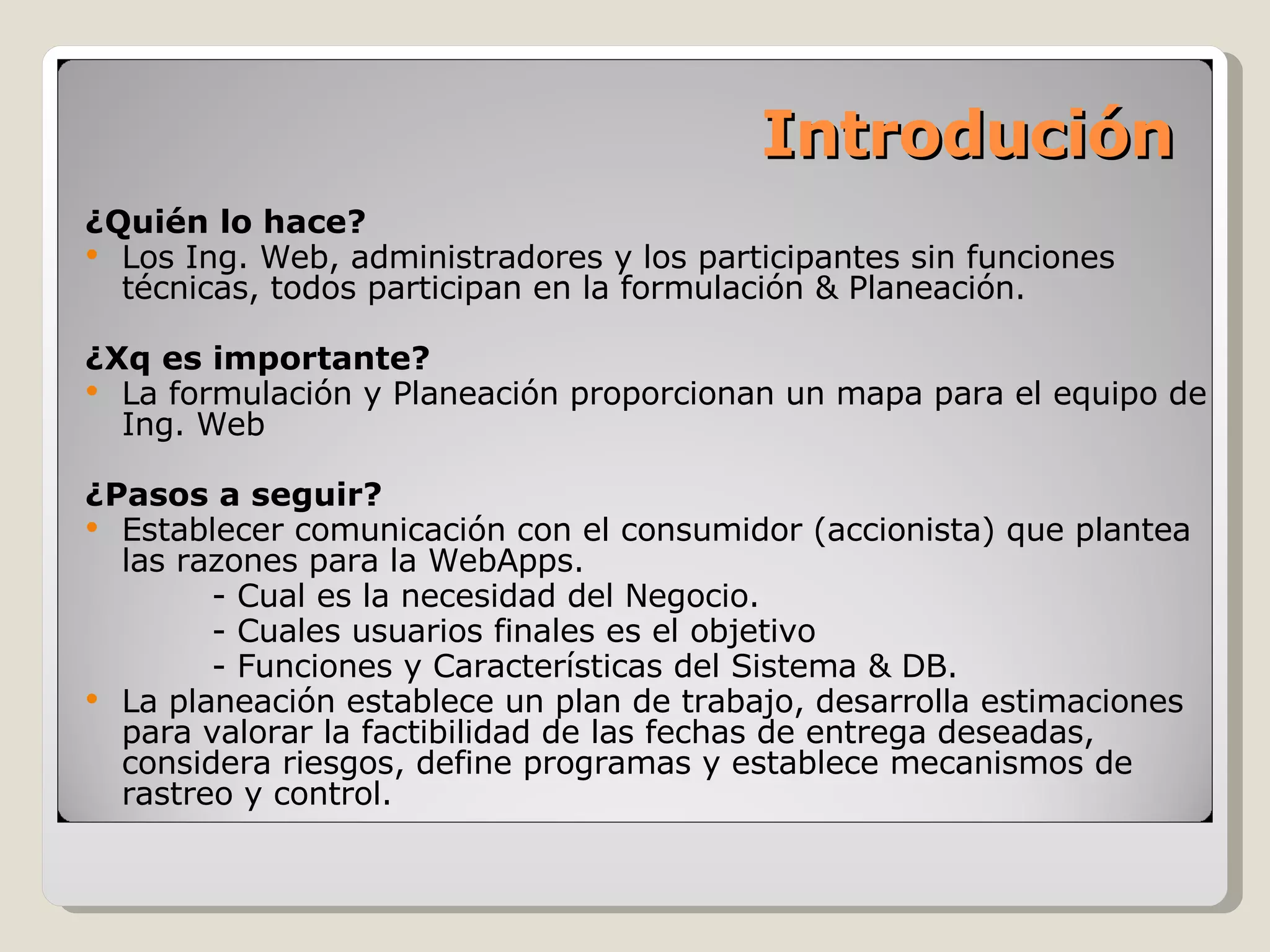 Introdución ¿Quién lo hace? Los Ing. Web, administradores y los participantes sin funciones técnicas, todos participan en la formulación & Planeación. ¿Xq es importante? La formulación y Planeación proporcionan un mapa para el equipo de Ing. Web ¿Pasos a seguir? Establecer comunicación con el consumidor (accionista) que plantea las razones para la WebApps. - Cual es la necesidad del Negocio. - Cuales usuarios finales es el objetivo - Funciones y Características del Sistema & DB. La planeación establece un plan de trabajo, desarrolla estimaciones para valorar la factibilidad de las fechas de entrega deseadas, considera riesgos, define programas y establece mecanismos de rastreo y control. 