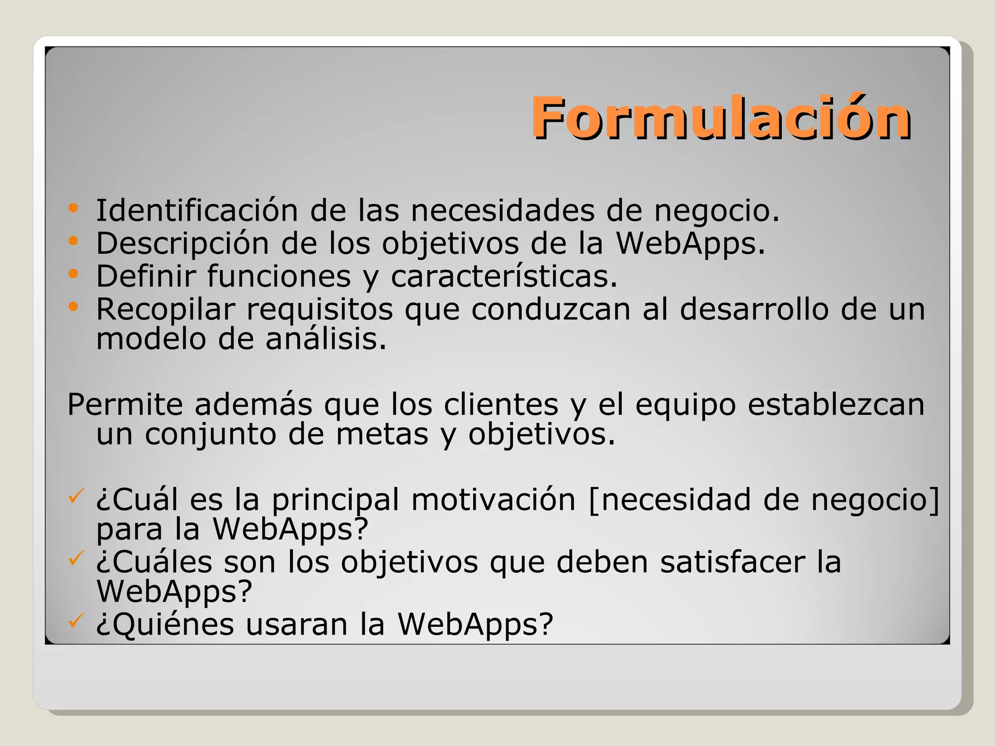 Formulación Identificación de las necesidades de negocio. Descripción de los objetivos de la WebApps. Definir funciones y características. Recopilar requisitos que conduzcan al desarrollo de un modelo de análisis.  Permite además que los clientes y el equipo establezcan un conjunto de metas y objetivos. ¿Cuál es la principal motivación [necesidad de negocio] para la WebApps? ¿Cuáles son los objetivos que deben satisfacer la WebApps? ¿Quiénes usaran la WebApps?  