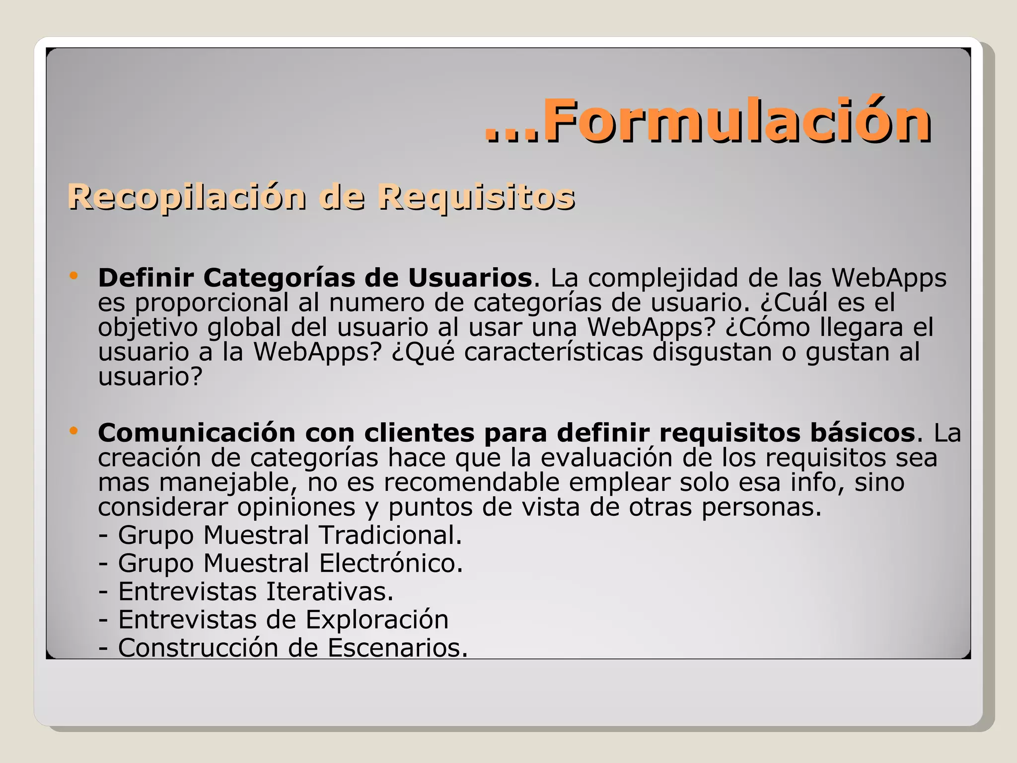 Recopilación de Requisitos Definir Categorías de Usuarios . La complejidad de las WebApps es proporcional al numero de categorías de usuario. ¿Cuál es el objetivo global del usuario al usar una WebApps? ¿Cómo llegara el usuario a la WebApps? ¿Qué características disgustan o gustan al usuario? Comunicación con clientes para definir requisitos básicos . La creación de categorías hace que la evaluación de los requisitos sea mas manejable, no es recomendable emplear solo esa info, sino considerar opiniones y puntos de vista de otras personas. - Grupo Muestral Tradicional. - Grupo Muestral Electrónico. - Entrevistas Iterativas. - Entrevistas de Exploración - Construcción de Escenarios.  … Formulación 