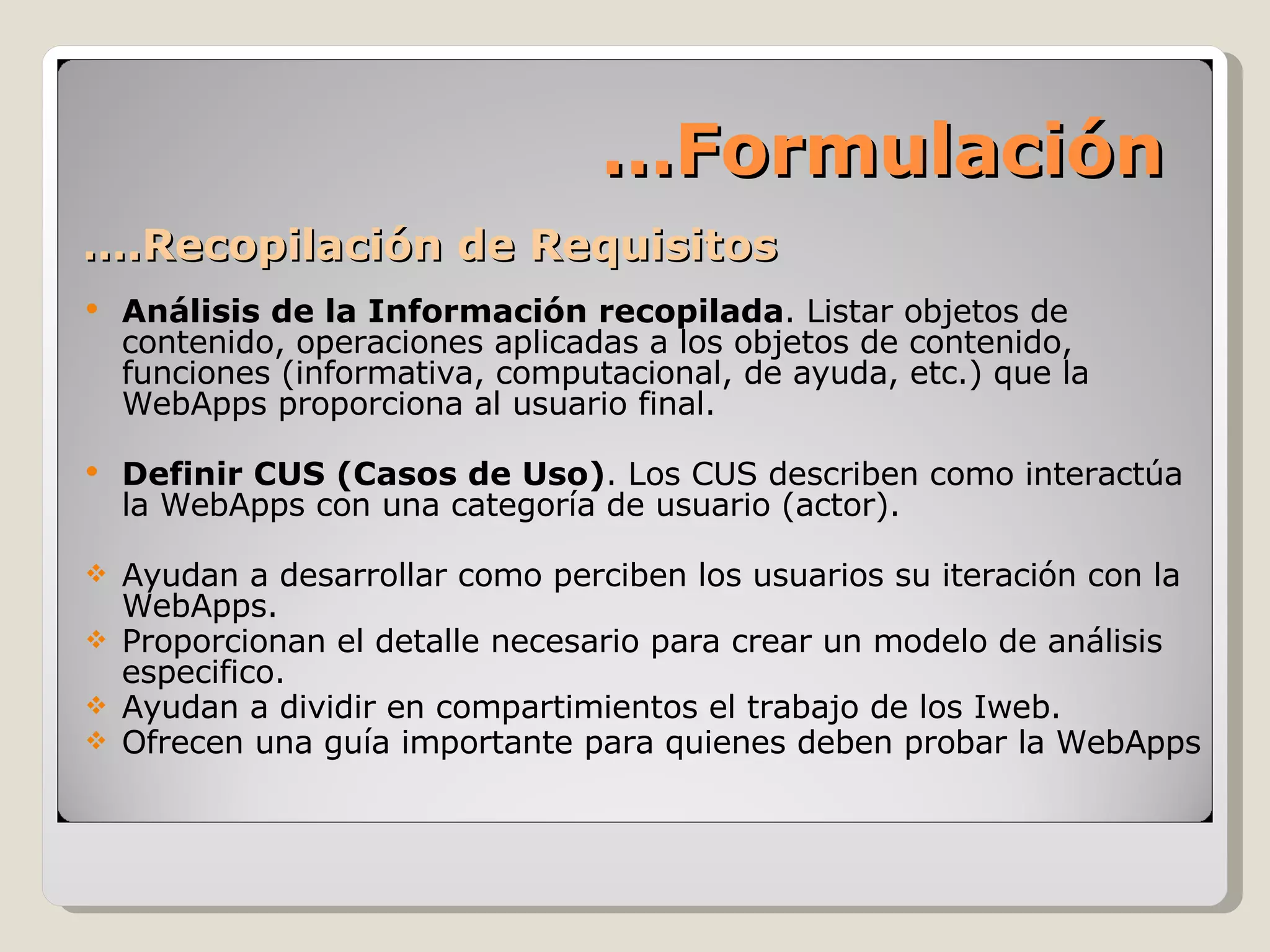 … .Recopilación de Requisitos Análisis de la Información recopilada . Listar objetos de contenido, operaciones aplicadas a los objetos de contenido, funciones (informativa, computacional, de ayuda, etc.) que la WebApps proporciona al usuario final. Definir CUS (Casos de Uso) . Los CUS describen como interactúa la WebApps con una categoría de usuario (actor). Ayudan a desarrollar como perciben los usuarios su iteración con la WebApps. Proporcionan el detalle necesario para crear un modelo de análisis especifico. Ayudan a dividir en compartimientos el trabajo de los Iweb. Ofrecen una guía importante para quienes deben probar la WebApps … Formulación 