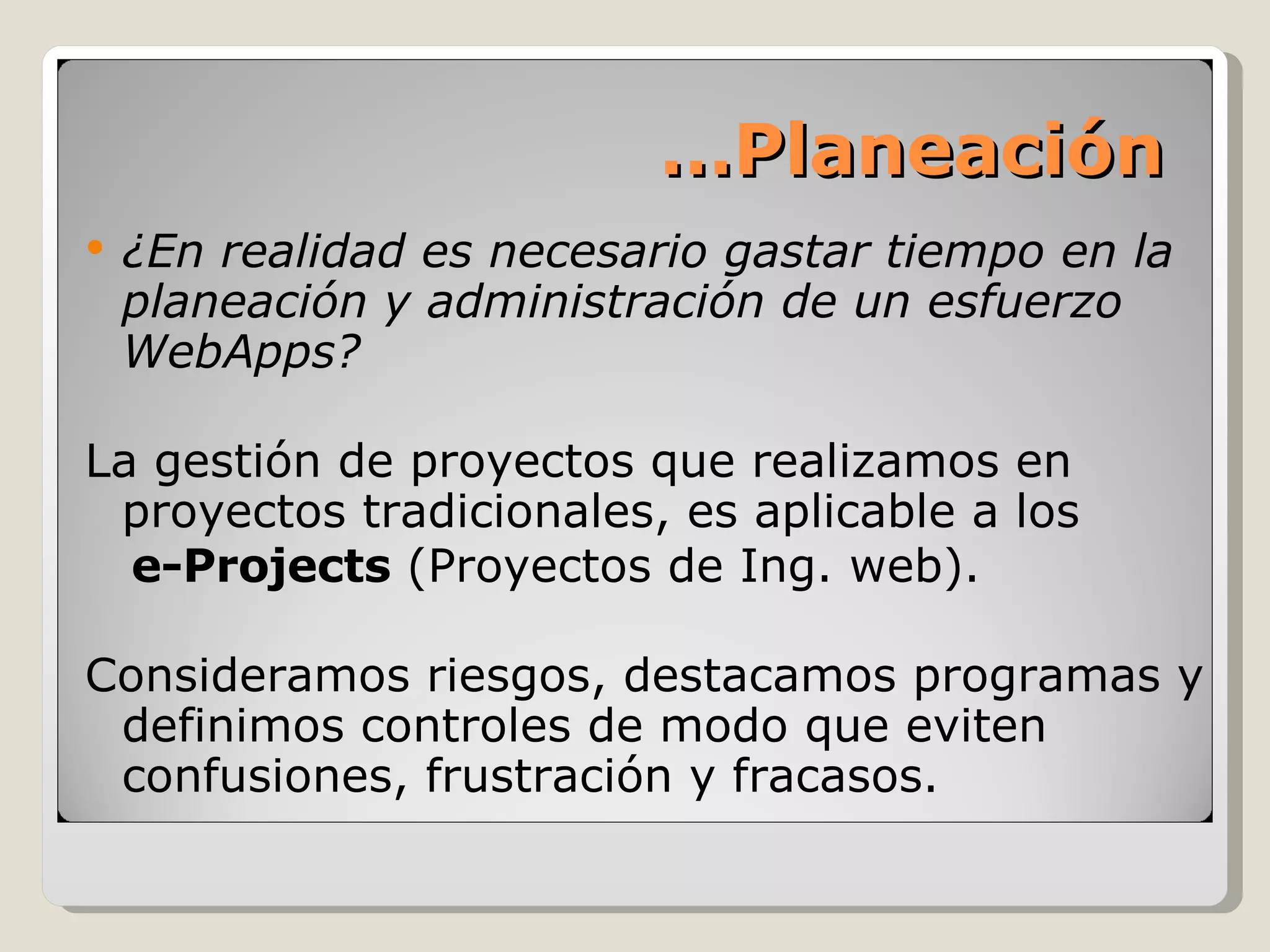 ¿En realidad es necesario gastar tiempo en la planeación y administración de un esfuerzo WebApps? La gestión de proyectos que realizamos en proyectos tradicionales, es aplicable a los  e-Projects  (Proyectos de Ing. web).  Consideramos riesgos, destacamos programas y definimos controles de modo que eviten confusiones, frustración y fracasos. … Planeación 