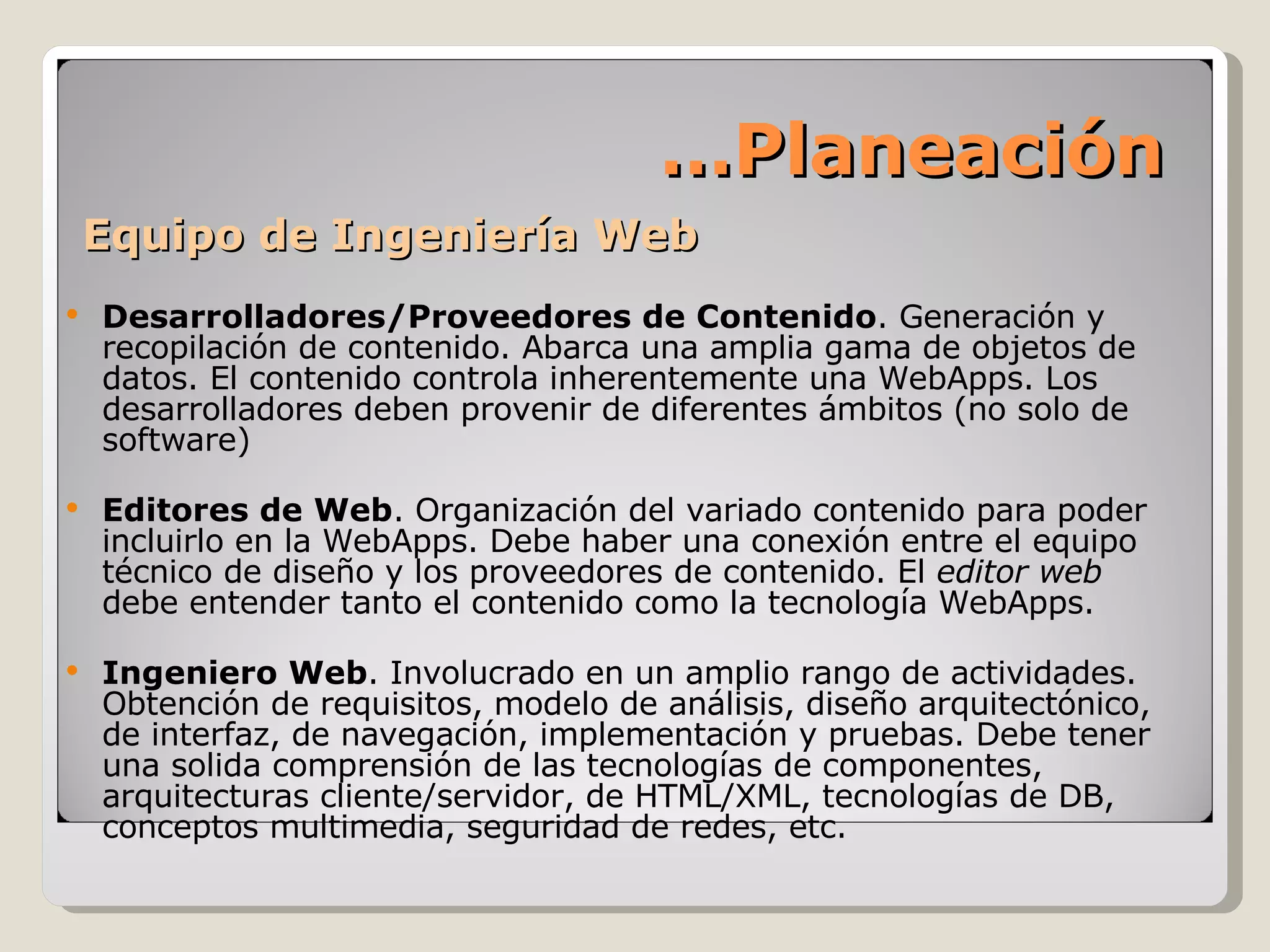 Equipo de Ingeniería Web Desarrolladores/Proveedores de Contenido . Generación y recopilación de contenido. Abarca una amplia gama de objetos de datos. El contenido controla inherentemente una WebApps. Los desarrolladores deben provenir de diferentes ámbitos (no solo de software) Editores de Web . Organización del variado contenido para poder incluirlo en la WebApps. Debe haber una conexión entre el equipo técnico de diseño y los proveedores de contenido. El  editor web  debe entender tanto el contenido como la tecnología WebApps. Ingeniero Web . Involucrado en un amplio rango de actividades. Obtención de requisitos, modelo de análisis, diseño arquitectónico, de interfaz, de navegación, implementación y pruebas. Debe tener una solida comprensión de las tecnologías de componentes, arquitecturas cliente/servidor, de HTML/XML, tecnologías de DB, conceptos multimedia, seguridad de redes, etc. … Planeación 