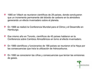 1985 en Villach se reunieron científicos de 29 países, donde concluyeron que  un incremento permanente del dióxido de carbono en la atmósfera  generando un efecto invernadero sobre el planeta.  En 1988 se realizó la Conferencia Mundial para el Clima y el Desarrollo en Hamburgo. Ese mismo año en Toronto, científicos de 45 países hablaron en la Conferencia sobre Cambios Atmosféricos en torno al efecto invernadero. En 1989 científicos y funcionarios de 188 países se reunieron el la Haya por las consecuencias que traía la utilización de hidrocarburos. En 1990 se conocieron las cifras y consecuencias que tenían las emisiones de gases. 