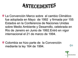 La Convención Marco sobre  el cambio Climático fue adoptada en Mayo  de 1992  y firmada por 155  Estados en la Conferencia de Naciones Unidas sobre Medio Ambiente y Desarrollo, celebrada en Río de Janeiro en Junio de 1992.Entró en vigor internacional el 21 de marzo de 1994. Colombia se hizo parte de  la Convención mediante la ley 164 de 1994. ANTECEDENTES 