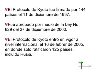 El Protocolo de Kyoto fue firmado por 144 países el 11 de diciembre de 1997. Fue aprobado por medio de la Ley No. 629 del 27 de diciembre de 2000.  El Protocolo de Kyoto entró en vigor a nivel internacional el 16 de febrer de 2005, en donde solo ratificaron 125 países, incluido Rusia. 