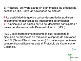 El Protocolo  de Kyoto acoge en gran medida las propuestas hechas en Río. Entre las novedades se planteó: La posibilidad de que los países desarrolladas pudieran implementar mecanismos de intercambio de emisiones. También que los países en vía de  desarrollo participaran a través de Mecanismos de Desarrollo Limpio. (MDL) “  MDL es la herramienta mediante la cual se permite la ejecución de proyectos de reducción o captura de emisiones de GEI (Gases Efecto Invernadero) En países que no tienen compromisos obligatorios ante el Protocolo de Kyoto, como Colombia.” 