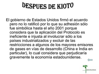 El gobierno de Estados Unidos firmó el acuerdo pero no lo ratificó por lo que su adhesión sólo fue simbólica hasta el año 2001 porque considera que la aplicación del Protocolo es ineficiente e injusta al involucrar sólo a los países industrializados y excluir de las restricciones a algunos de los mayores emisores de gases en vías de desarrollo (China e India en particular), lo cual considera que perjudicaría gravemente la economía estadounidense.  DESPUES DE KIOTO 