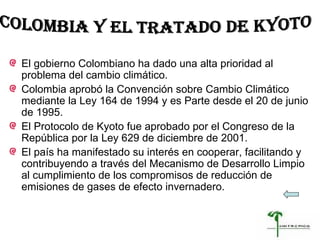 El gobierno Colombiano ha dado una alta prioridad al problema del cambio climático.  Colombia aprobó la Convención sobre Cambio Climático mediante la Ley 164 de 1994 y es Parte desde el 20 de junio de 1995.  El Protocolo de Kyoto fue aprobado por el Congreso de la República por la Ley 629 de diciembre de 2001. El país ha manifestado su interés en cooperar, facilitando y contribuyendo a través del Mecanismo de Desarrollo Limpio al cumplimiento de los compromisos de reducción de emisiones de gases de efecto invernadero. COLOMBIA Y EL TRATADO DE KYOTO  