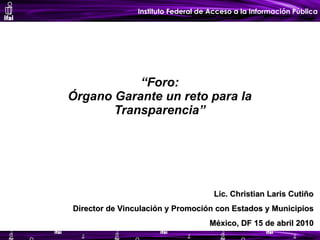 “ Foro: Órgano Garante un reto para la Transparencia” Lic. Christian Laris Cutiño Director de Vinculación y Promoción con Estados y Municipios México, DF 15 de abril 2010 