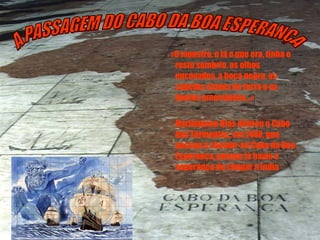 «O monstro, o lá o que era, tinha o rosto sombrio, os olhos encovados, a boca negra, os cabelos cheios de terra e os dentes amarelados…» Bartolomeu Dias dobrou o Cabo das Tormentas, em 1488, que passou a chamar-se Cabo da Boa Esperança, porque já havia a esperança de chegar à Índia A PASSAGEM DO CABO DA BOA ESPERANÇA 