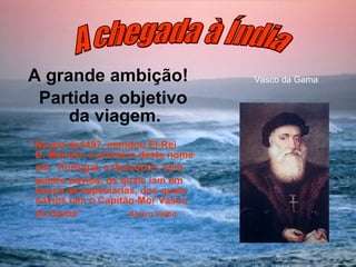 A grande ambição! Partida e objetivo da viagem. “ Na era de1497, mandou El-Rei  D. Manuel, o primeiro deste nome em  Portugal, a descobrir, com quatro navios, os quais iam em busca de especiarias, dos quais navios iam o Capitão-Mor Vasco da Gama”  Álvaro Velho   Vasco da Gama  A chegada à Índia 