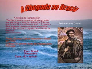 A notícia do “achamento ” “ Senhor e assim fomos seguindo por este mar até terça – feira de oitavas de Páscoa, que foram 21 e um dias de Abril... À quarta - feira seguinte houvemos visto um grande monte alto ao qual o capitão deu o nome de Pascoal”.   Pêro Vaz de Caminha Pedro Álvares Cabral descobre o Brasil em 1500 O Brasil foi grande fonte de riqueza para Portugal: Pau - Brasil  Diamantes Cana - do - açúcar Pedro Alvares Cabral A Chegada ao Brasil 