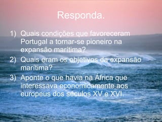 Responda. Quais condições que favoreceram  Portugal a tornar-se pioneiro na expansão marítima? Quais eram os objetivos da expansão marítima?  Aponte o que havia na África que interessava economicamente aos europeus dos séculos XV e XVI. 