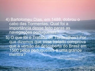 4) Bartolomeu Dias, em 1488, dobrou o cabo das Tormentas. Qual foi a importância desse feito paras as navegações portuguesas? 5) O que foi o Tratado de Tordesilhas? Por que dizemos que esse tratado comprova que a versão da descoberta do Brasil em 1500 pelos portugueses é uma grande mentira? 