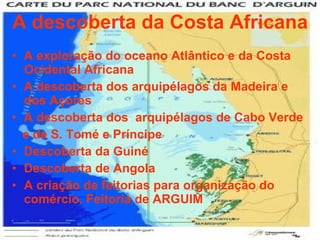 A descoberta da Costa Africana A exploração do oceano Atlântico e da Costa Ocidental Africana A descoberta dos arquipélagos da Madeira e dos Açores A descoberta dos  arquipélagos de Cabo Verde e de S. Tomé e Príncipe Descoberta da Guiné Descoberta de Angola A criação de feitorias para organização do comércio. Feitoria de ARGUIM 