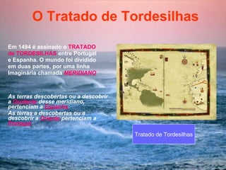 O Tratado de Tordesilhas   Em 1494 é assinado o  TRATADO de TORDESILHAS  entre Portugal e Espanha. O mundo foi dividido  em duas partes, por uma linha Imaginária chamada  MERIDIANO As terras descobertas ou a descobrir a  Ocidente  desse meridiano, pertenciam a  Espanha  As terras a descobertas ou a  descobrir a  Oriente  pertenciam a  Portugal  :   Tratado de Tordesilhas 