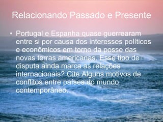 Relacionando Passado e Presente Portugal e Espanha quase guerrearam entre si por causa dos interesses políticos e econômicos em torno da posse das novas terras americanas. Esse tipo de disputa ainda marca as relações internacionais? Cite Alguns motivos de conflitos entre países do mundo contemporâneo. 