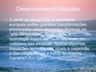Desenvolvendo Atitudes A partir do século XV, a sociedade europeia sofreu grandes transformações provocadas pelas inovações técnicas na “arte de navegar”. Atualmente, a tecnologia insere-se, cada vez mais, no cotidiano das pessoas. Aponte algumas inovações tecnológicas atuais e responda: a tecnologia atinge a todos da mesma maneira? Por quê? 