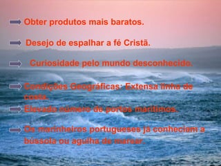 Curiosidade pelo mundo desconhecido.   Os marinheiros portugueses já conheciam a bússola ou agulha de marear. Obter produtos mais baratos. Desejo de espalhar a fé Cristã. Condições Geográficas: Extensa linha de costa. Elevado número de portos marítimos. 