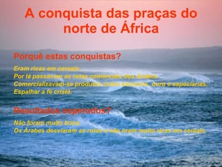 A conquista das praças do norte de África Porquê estas conquistas? Eram ricas em cereais  . Por lá passavam as rotas comerciais dos Árabes  Comercializavam-se produtos como escravos, ouro e especiarias. Espalhar a fé cristã. Resultados esperados? Não foram muito bons. Os Árabes desviaram as rotas e não eram muito ricas em cereais. 