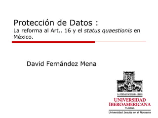 Protección de Datos : La reforma al Art.. 16 y el  status quaestionis  en México. David Fernández Mena 