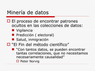 Minería de datos El proceso de encontrar patrones ocultos en las colecciones de datos: Vigilancia Predicción ( electoral) Salud, inmigración “ El Fin del método científico” “ Con tantos datos, se pueden encontrar tantas correlaciones, que no necesitamos necesariamente causalidad” Peter Norvig 