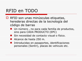RFID en TODO RFID son unas minúsculas etiquetas, herederas directas de la tecnología del código de barras Un número , no para cada familia de productos, sino para CADA PRODUCTO (EPC) Sin necesidad de contacto visual o físico. Alcance de hasta 250 m. Introducidas en pasaportes, identificaciones personales (Sentri), placas de vehiculo etc. 