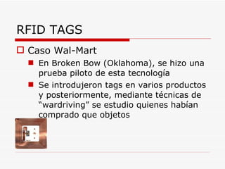 RFID TAGS Caso Wal-Mart En Broken Bow (Oklahoma), se hizo una prueba piloto de esta tecnología Se introdujeron tags en varios productos y posteriormente, mediante técnicas de “wardriving” se estudio quienes habían comprado que objetos 