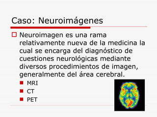 Caso: Neuroimágenes Neuroimagen es una rama relativamente nueva de la medicina la cual se encarga del diagnóstico de cuestiones neurológicas mediante diversos procedimientos de imagen, generalmente del área cerebral. MRI CT PET 