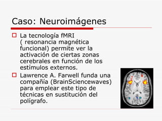 Caso: Neuroimágenes La tecnología fMRI ( resonancia magnética funcional) permite ver la activación de ciertas zonas cerebrales en función de los estímulos externos. Lawrence A. Farwell funda una compañía (BrainSciencewaves) para emplear este tipo de técnicas en sustitución del polígrafo. 