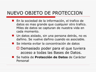 NUEVO OBJETO DE PROTECCION En la sociedad de la información, el trafico de datos es mas grande que cualquier otro trafico. Miles de datos se capturan de nuestra vida en cada momento. Un datos aislado, sin una persona detrás, no es dañino. Se vuelve dañino cuando es asociable. Se intenta evitar la concentración de datos Demasiado poder para el que tuviera acceso a todas las Bases de Datos. Se habla de  Protección de Datos  de Carácter Personal 