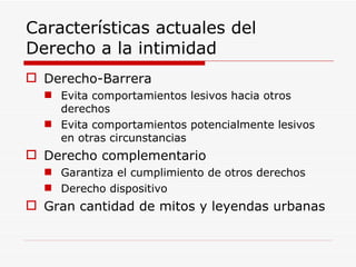 Características actuales del Derecho a la intimidad Derecho-Barrera Evita comportamientos lesivos hacia otros derechos Evita comportamientos potencialmente lesivos en otras circunstancias Derecho complementario Garantiza el cumplimiento de otros derechos Derecho dispositivo Gran cantidad de mitos y leyendas urbanas 