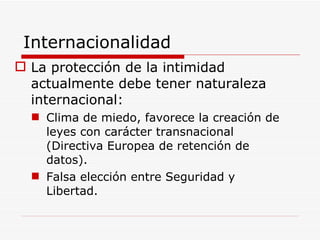 Internacionalidad La protección de la intimidad actualmente debe tener naturaleza internacional: Clima de miedo, favorece la creación de leyes con carácter transnacional (Directiva Europea de retención de datos).  Falsa elección entre Seguridad y Libertad. 