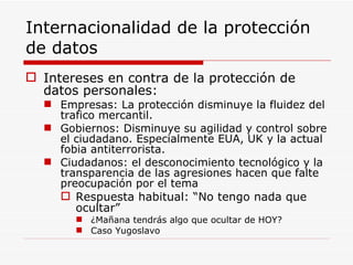 Internacionalidad de la protección de datos Intereses en contra de la protección de datos personales: Empresas: La protección disminuye la fluidez del trafico mercantil. Gobiernos: Disminuye su agilidad y control sobre el ciudadano. Especialmente EUA, UK y la actual fobia antiterrorista. Ciudadanos: el desconocimiento tecnológico y la transparencia de las agresiones hacen que falte preocupación por el tema Respuesta habitual: “No tengo nada que ocultar” ¿Mañana tendrás algo que ocultar de HOY? Caso Yugoslavo 