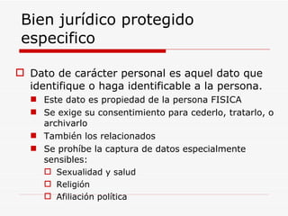 Bien jurídico protegido especifico Dato de carácter personal es aquel dato que identifique o haga identificable a la persona. Este dato es propiedad de la persona FISICA Se exige su consentimiento para cederlo, tratarlo, o archivarlo También los relacionados Se prohíbe la captura de datos especialmente sensibles: Sexualidad y salud Religión Afiliación política 