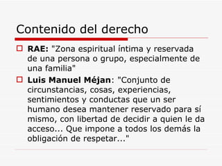 Contenido del derecho RAE :  "Zona espiritual íntima y reservada de una persona o grupo, especialmente de una familia" Luis Manuel Méjan : "Conjunto de circunstancias, cosas, experiencias, sentimientos y conductas que un ser humano desea mantener reservado para sí mismo, con libertad de decidir a quien le da acceso... Que impone a todos los demás la obligación de respetar..." 
