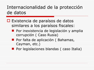 Internacionalidad de la protección de datos Existencia de paraísos de datos similares a los paraísos fiscales: Por inexistencia de legislación y amplia corrupción ( Caso Rusia) Por falta de aplicación ( Bahamas, Cayman, etc.) Por legislaciones blandas ( caso Italia) 