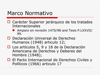 Marco Normativo Carácter Superior jerárquico de los tratados Internacionales Amparo en revisión 1475/98 and Tesis P.LXXVII/99.  Declaración Universal de Derechos Humanos (1948) articulo 12;  Los artículos 5, 9 y 18 de la Declaración Americana de Derechos y Deberes del Hombre (1948); El Pacto Internacional de Derechos Civiles y Políticos (1966) articulo 17 