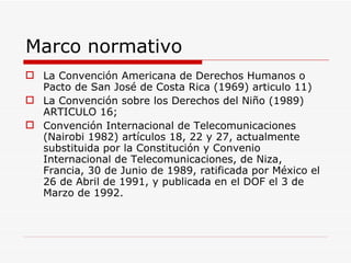 Marco normativo La Convención Americana de Derechos Humanos o Pacto de San José de Costa Rica (1969) articulo 11) La Convención sobre los Derechos del Niño (1989) ARTICULO 16;  Convención Internacional de Telecomunicaciones (Nairobi 1982) artículos 18, 22 y 27, actualmente substituida por la Constitución y Convenio Internacional de Telecomunicaciones, de Niza, Francia, 30 de Junio de 1989, ratificada por México el 26 de Abril de 1991, y publicada en el DOF el 3 de Marzo de 1992.   