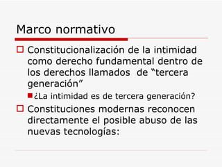 Marco normativo Constitucionalización de la intimidad como derecho fundamental dentro de los derechos llamados  de “tercera generación” ¿La intimidad es de tercera generación? Constituciones modernas reconocen directamente el posible abuso de las nuevas tecnologías: 