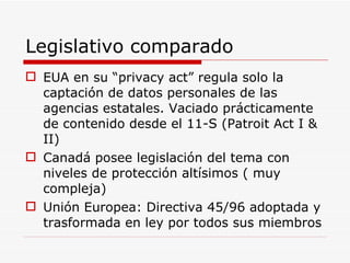Legislativo comparado EUA en su “privacy act” regula solo la captación de datos personales de las agencias estatales. Vaciado prácticamente de contenido desde el 11-S (Patroit Act I & II) Canadá posee legislación del tema con niveles de protección altísimos ( muy compleja) Unión Europea: Directiva 45/96 adoptada y trasformada en ley por todos sus miembros 